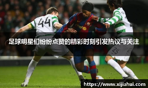 足球明星们纷纷点赞的精彩时刻引发热议与关注